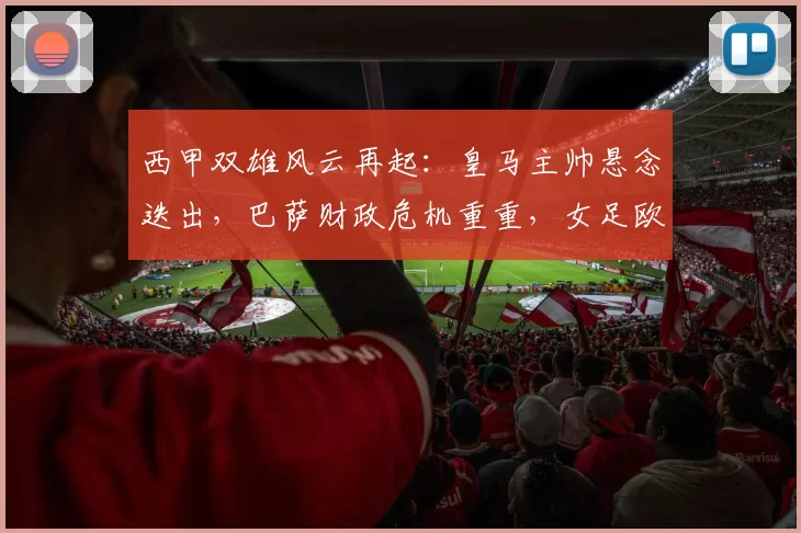 西甲双雄风云再起：皇马主帅悬念迭出，巴萨财政危机重重，女足欧冠战火升级！