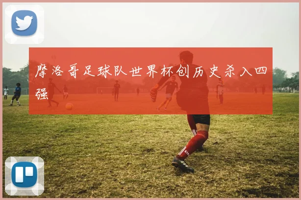 摩洛哥足球队世界杯创历史杀入四强