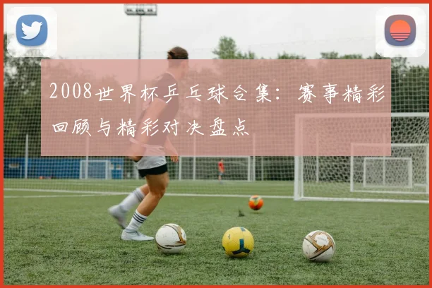 2008世界杯乒乓球合集：赛事精彩回顾与精彩对决盘点