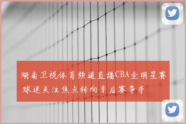 湖南卫视体育频道直播CBA全明星赛 球迷关注焦点转向季后赛争夺