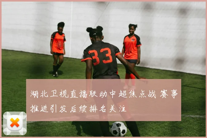 湖北卫视直播联动中超焦点战 赛事推进引发后续排名关注
