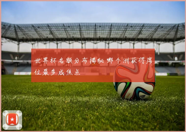 世界杯名额分布揭秘 哪个洲获得席位最多成焦点