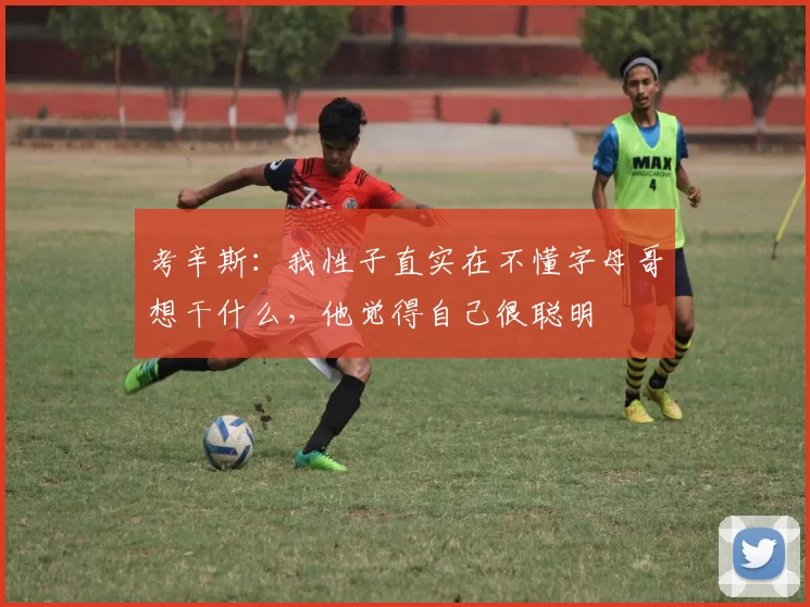 考辛斯：我性子直实在不懂字母哥想干什么，他觉得自己很聪明