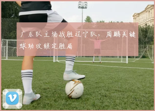 广东队主场战胜辽宁队，周鹏关键球助攻锁定胜局