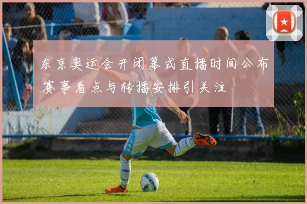 东京奥运会开闭幕式直播时间公布 赛事看点与转播安排引关注