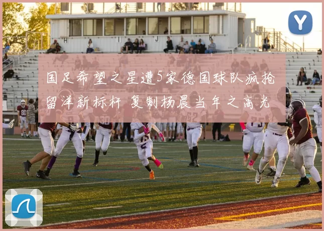 国足希望之星遭5家德国球队疯抢 留洋新标杆 复制杨晨当年之高光