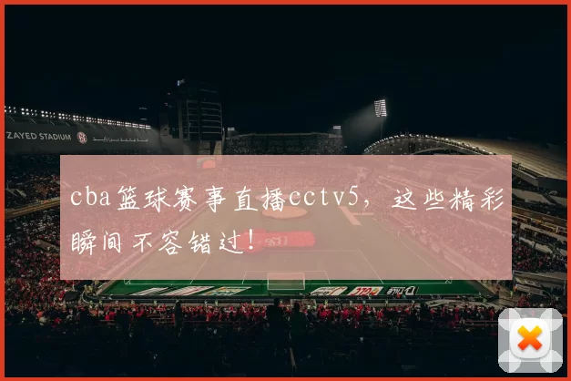 cba篮球赛事直播cctv5,这些精彩瞬间不容错过!