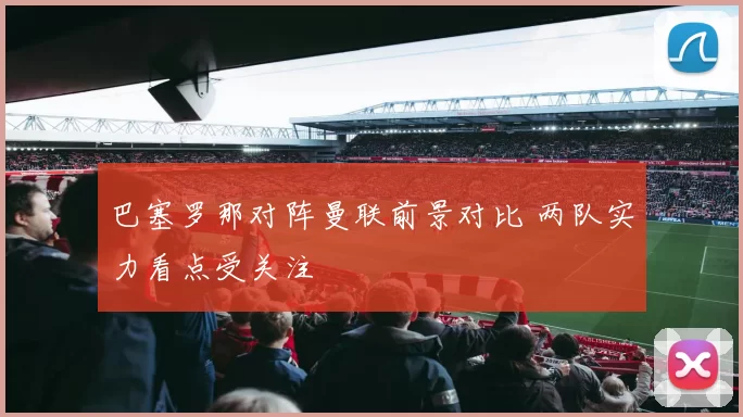 巴塞罗那对阵曼联前景对比 两队实力看点受关注