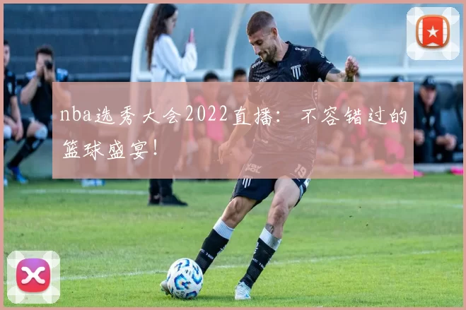 nba选秀大会2022直播：不容错过的篮球盛宴！