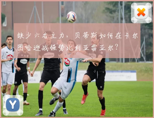 缺少六名主力，贝蒂斯如何在卡尔图哈迎战强势比利亚雷亚尔？