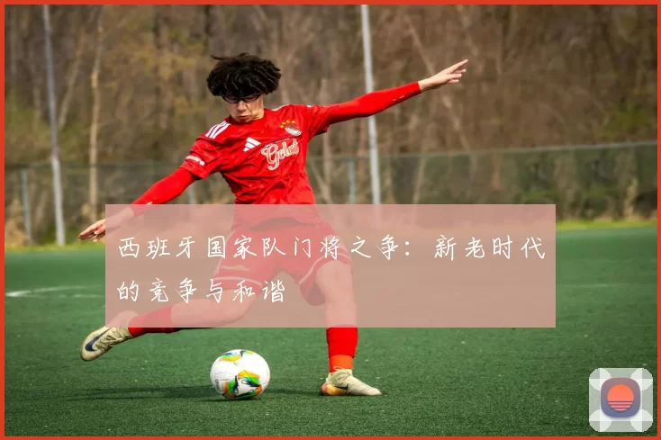 西班牙国家队门将之争：新老时代的竞争与和谐