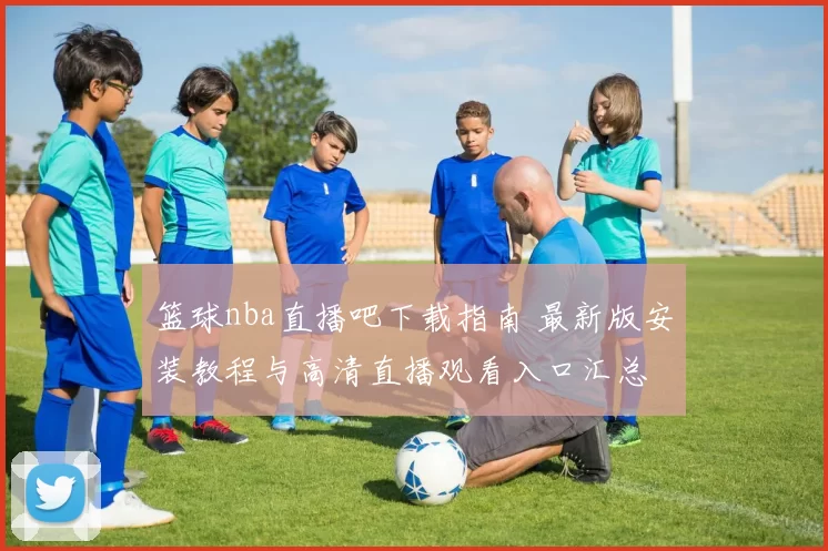 篮球nba直播吧下载指南 最新版安装教程与高清直播观看入口汇总