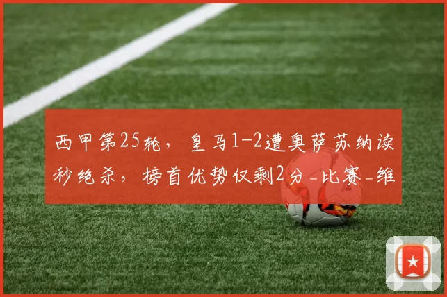 西甲第25轮,皇马1-2遭奥萨苏纳读秒绝杀,榜首优势仅剩2分_比赛_维尼修斯_欧冠