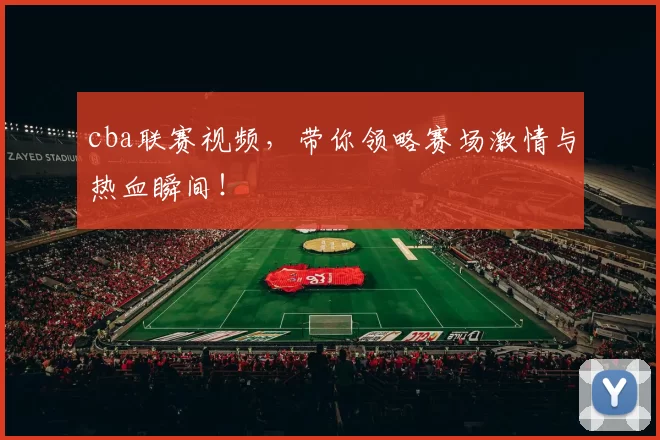 cba联赛视频，带你领略赛场激情与热血瞬间！