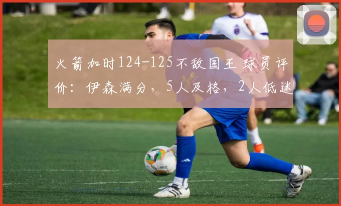 火箭加时124-125不敌国王 球员评价：伊森满分，5人及格，2人低迷