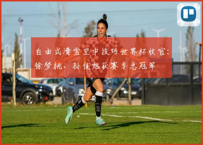 自由式滑雪空中技巧世界杯收官：徐梦桃、孙佳旭获赛季总冠军