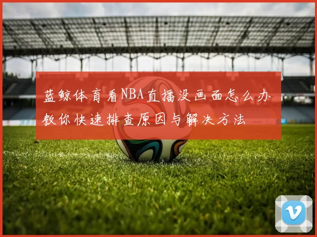 蓝鲸体育看NBA直播没画面怎么办 教你快速排查原因与解决方法