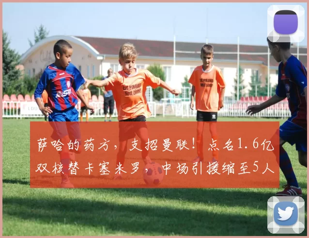 萨哈的药方,支招曼联!点名1.6亿双核替卡塞米罗,中场引援缩至5人!_球员_桑德罗·托纳利_欧冠