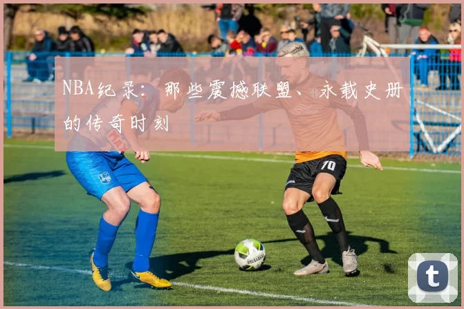 NBA纪录：那些震撼联盟、永载史册的传奇时刻