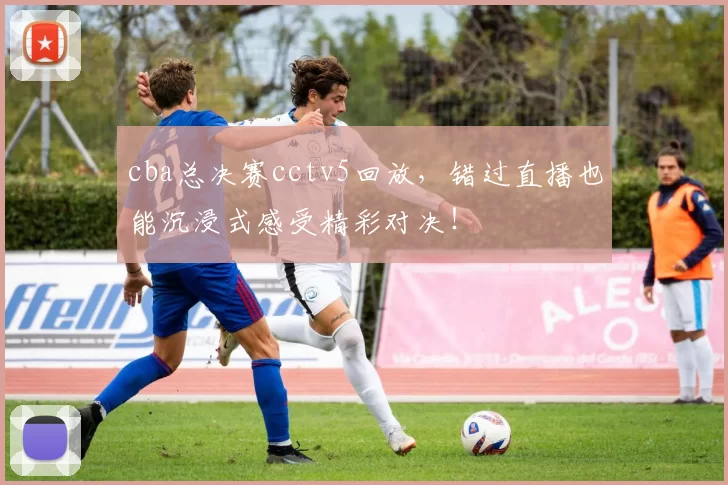 cba总决赛cctv5回放,错过直播也能沉浸式感受精彩对决!