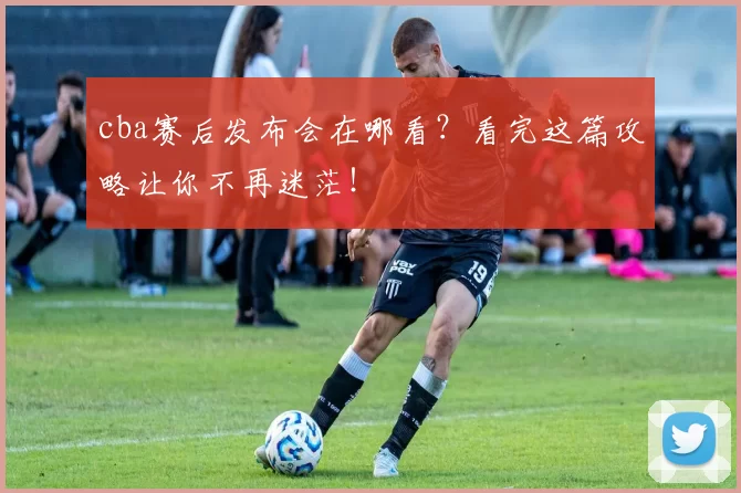 cba赛后发布会在哪看？看完这篇攻略让你不再迷茫！