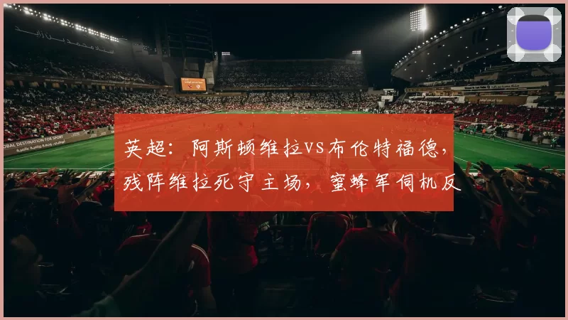 英超：阿斯顿维拉vs布伦特福德，残阵维拉死守主场，蜜蜂军伺机反击？_客场_防守_战术