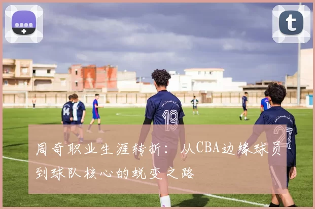 周奇职业生涯转折：从CBA边缘球员到球队核心的蜕变之路