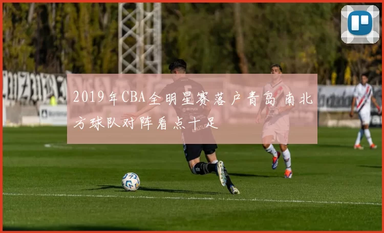 2019年CBA全明星赛落户青岛 南北方球队对阵看点十足