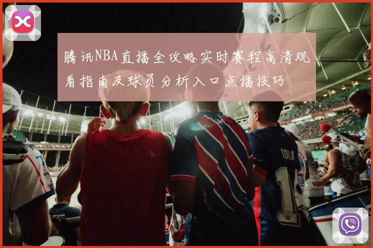 腾讯NBA直播全攻略实时赛程高清观看指南及球员分析入口点播技巧